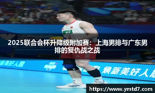 2025联合会杯升降级附加赛：上海男排与广东男排的复仇战之战